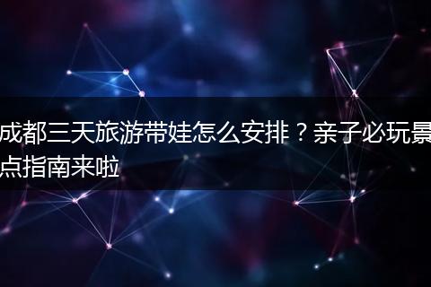 成都三天旅游带娃怎么安排？亲子必玩景点指南来啦