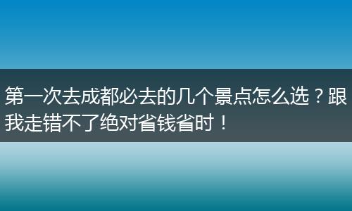 第一次去成都必去的几个景点怎么选？跟我走错不了绝对省钱省时！