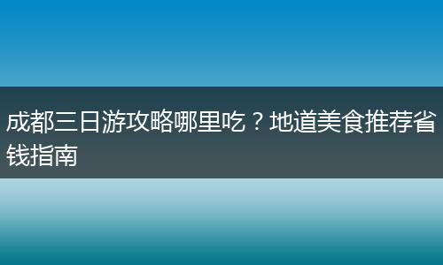 成都三日游攻略哪里吃？地道美食推荐省钱指南