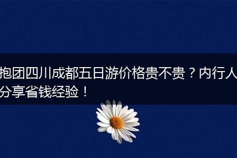 抱团四川成都五日游价格贵不贵？内行人分享省钱经验！