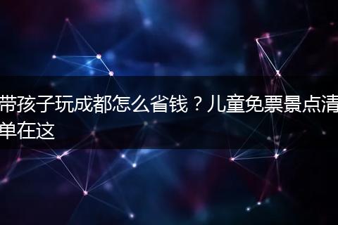 带孩子玩成都怎么省钱？儿童免票景点清单在这