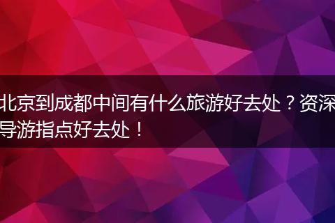 北京到成都中间有什么旅游好去处？资深导游指点好去处！