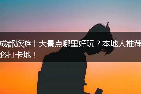 成都旅游十大景点哪里好玩？本地人推荐必打卡地！