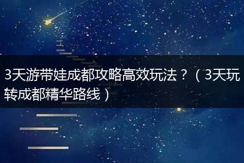 3天游带娃成都攻略高效玩法？（3天玩转成都精华路线）