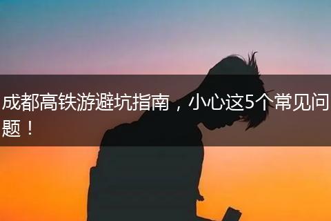 成都高铁游避坑指南，小心这5个常见问题！