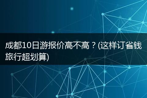 成都10日游报价高不高？(这样订省钱旅行超划算)