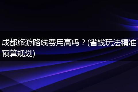 成都旅游路线费用高吗？(省钱玩法精准预算规划)