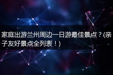家庭出游兰州周边一日游最佳景点？(亲子友好景点全列表！)