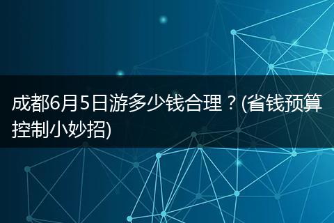 成都6月5日游多少钱合理？(省钱预算控制小妙招)