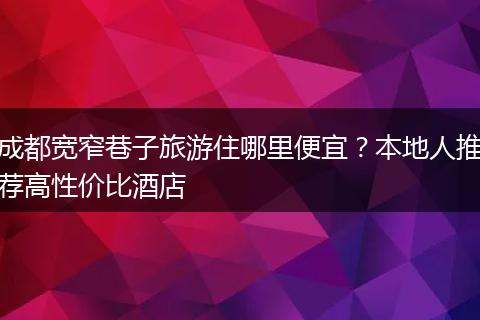 成都宽窄巷子旅游住哪里便宜？本地人推荐高性价比酒店