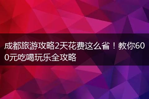成都旅游攻略2天花费这么省！教你600元吃喝玩乐全攻略