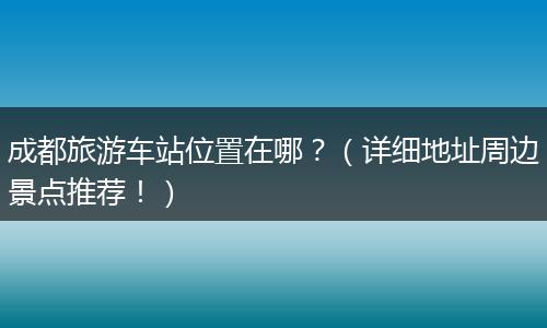 成都旅游车站位置在哪？（详细地址周边景点推荐！）