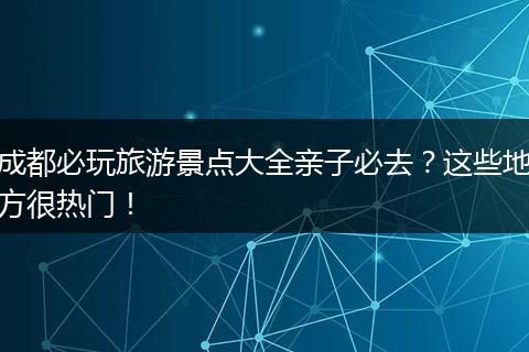 成都必玩旅游景点大全亲子必去？这些地方很热门！