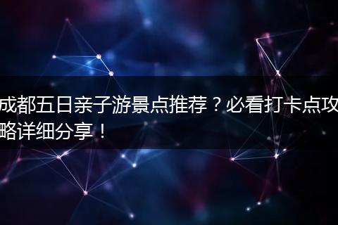 成都五日亲子游景点推荐？必看打卡点攻略详细分享！