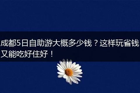 成都5日自助游大概多少钱？这样玩省钱又能吃好住好！
