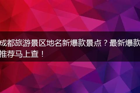 成都旅游景区地名新爆款景点？最新爆款推荐马上查！