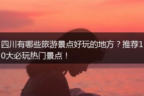 四川有哪些旅游景点好玩的地方？推荐10大必玩热门景点！