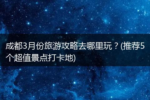 成都3月份旅游攻略去哪里玩？(推荐5个超值景点打卡地)