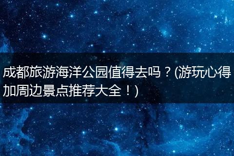 成都旅游海洋公园值得去吗？(游玩心得加周边景点推荐大全！)