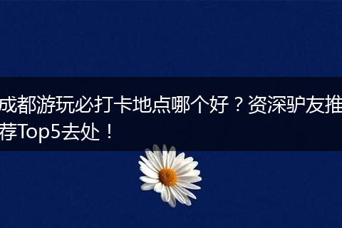 成都游玩必打卡地点哪个好？资深驴友推荐Top5去处！