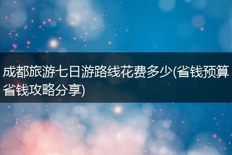 成都旅游七日游路线花费多少(省钱预算省钱攻略分享)
