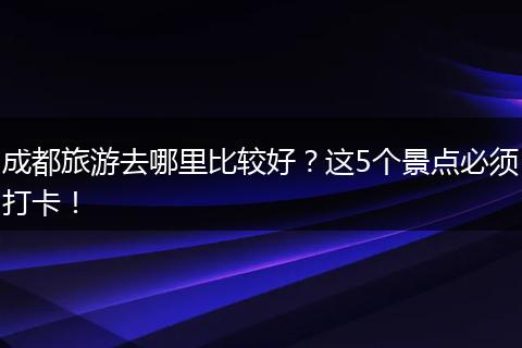 成都旅游去哪里比较好？这5个景点必须打卡！