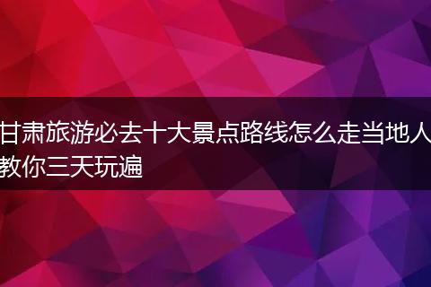 甘肃旅游必去十大景点路线怎么走当地人教你三天玩遍