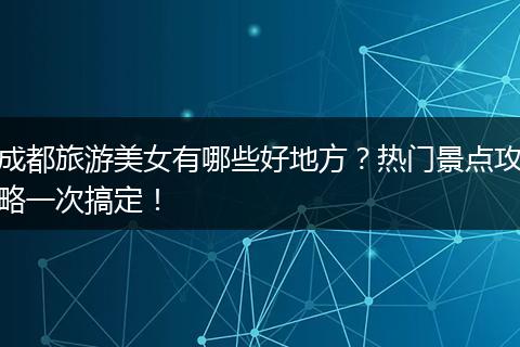 成都旅游美女有哪些好地方？热门景点攻略一次搞定！