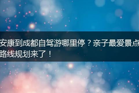 安康到成都自驾游哪里停？亲子最爱景点路线规划来了！