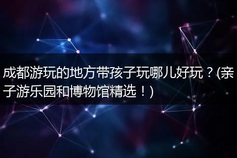 成都游玩的地方带孩子玩哪儿好玩？(亲子游乐园和博物馆精选！)