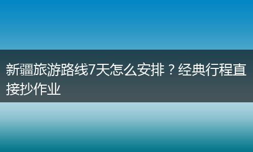 新疆旅游路线7天怎么安排？经典行程直接抄作业