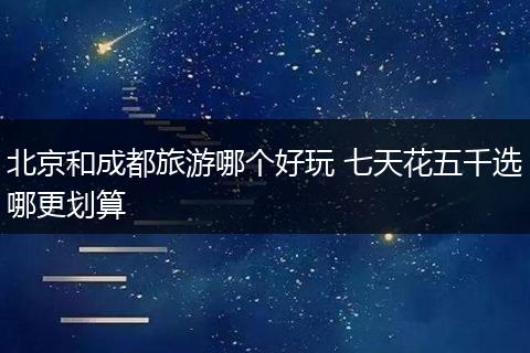 北京和成都旅游哪个好玩 七天花五千选哪更划算