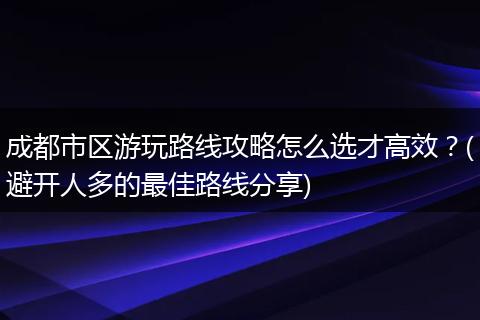 成都市区游玩路线攻略怎么选才高效？(避开人多的最佳路线分享)