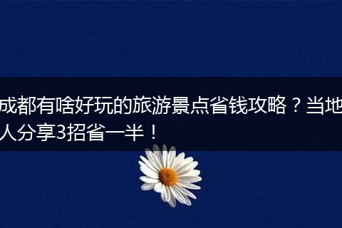 成都有啥好玩的旅游景点省钱攻略？当地人分享3招省一半！