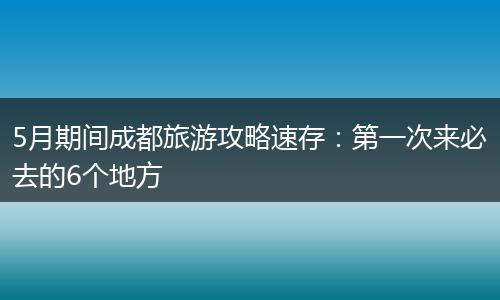 5月期间成都旅游攻略速存：第一次来必去的6个地方
