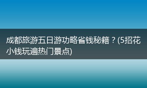 成都旅游五日游功略省钱秘籍？(5招花小钱玩遍热门景点)