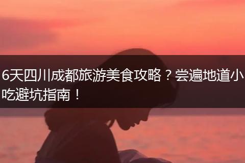 6天四川成都旅游美食攻略？尝遍地道小吃避坑指南！