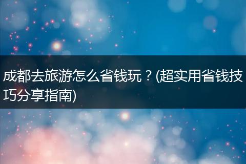 成都去旅游怎么省钱玩？(超实用省钱技巧分享指南)