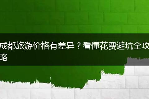 成都旅游价格有差异？看懂花费避坑全攻略