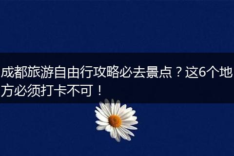 成都旅游自由行攻略必去景点？这6个地方必须打卡不可！