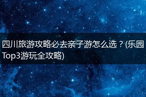 四川旅游攻略必去亲子游怎么选？(乐园Top3游玩全攻略)