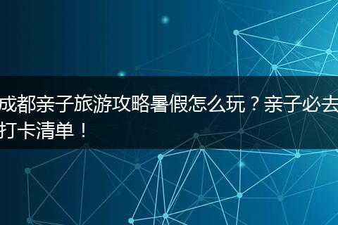 成都亲子旅游攻略暑假怎么玩？亲子必去打卡清单！
