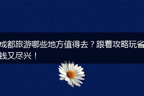 成都旅游哪些地方值得去？跟着攻略玩省钱又尽兴！