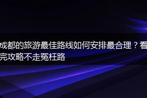 成都的旅游最佳路线如何安排最合理？看完攻略不走冤枉路