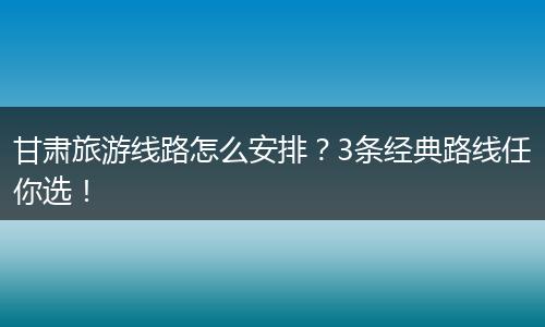 甘肃旅游线路怎么安排？3条经典路线任你选！