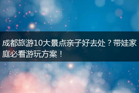 成都旅游10大景点亲子好去处？带娃家庭必看游玩方案！