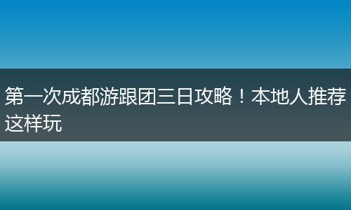 第一次成都游跟团三日攻略！本地人推荐这样玩
