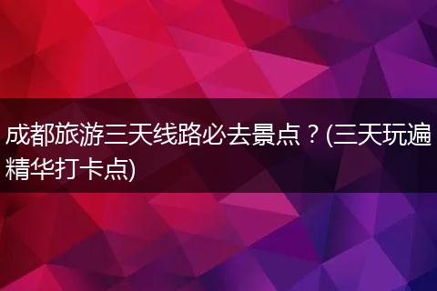 成都旅游三天线路必去景点？(三天玩遍精华打卡点)