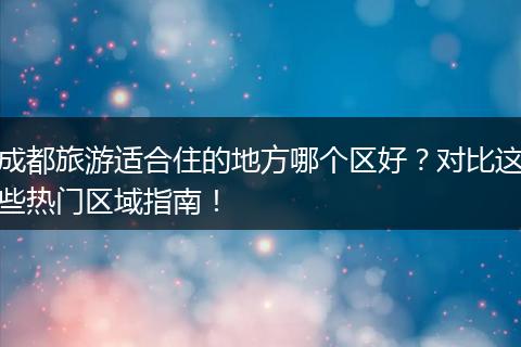 成都旅游适合住的地方哪个区好？对比这些热门区域指南！