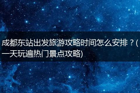 成都东站出发旅游攻略时间怎么安排？(一天玩遍热门景点攻略)